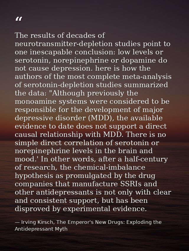 The results of decades of neurotransmitter-depletion studies point to one inescapable conclusion: low levels or serotoni — Irving Kirsch, The Emperor's New Drugs: Exploding the Antidepressant Myth