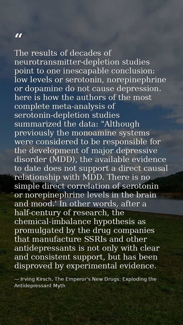 The results of decades of neurotransmitter-depletion studies point to one inescapable conclusion: low levels or serotoni — Irving Kirsch, The Emperor's New Drugs: Exploding the Antidepressant Myth