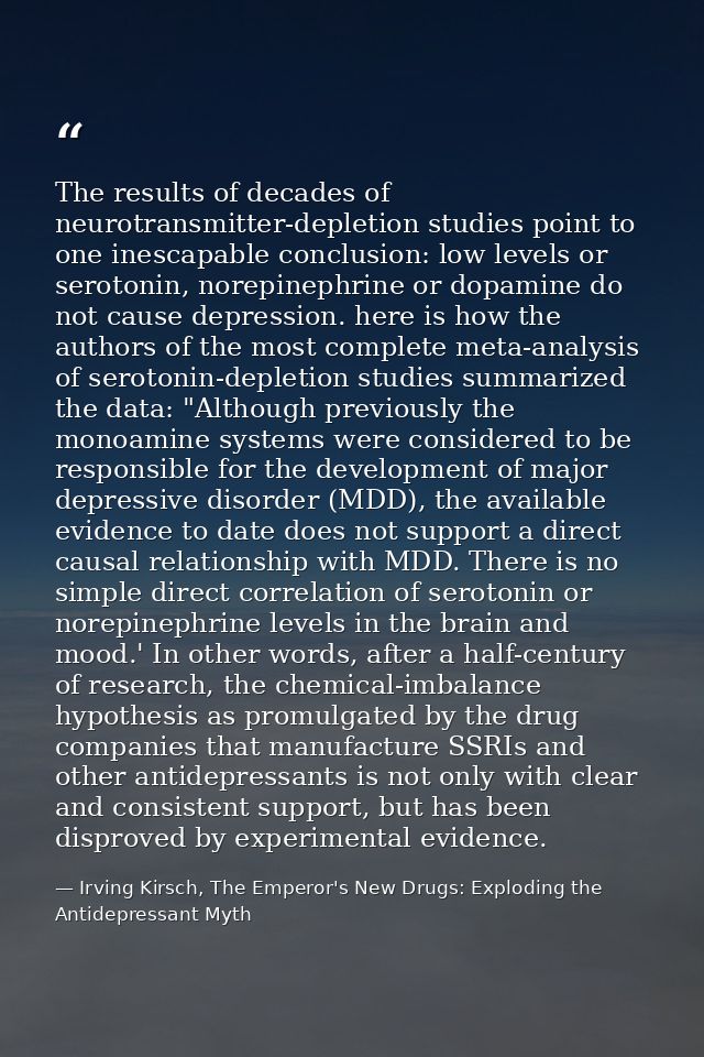 The results of decades of neurotransmitter-depletion studies point to one inescapable conclusion: low levels or serotoni — Irving Kirsch, The Emperor's New Drugs: Exploding the Antidepressant Myth