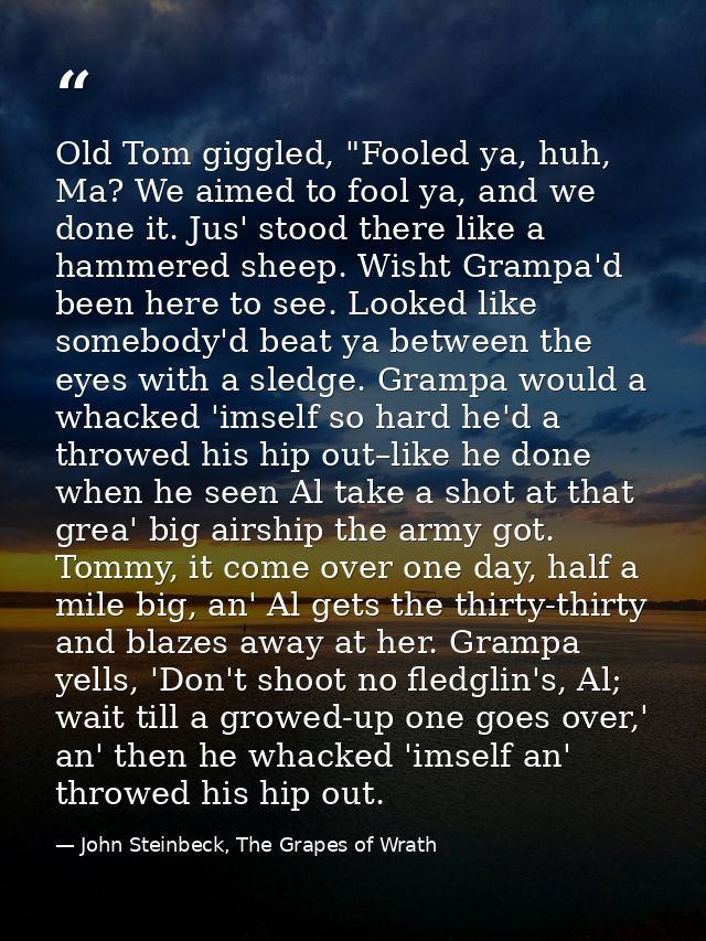 Old Tom giggled, "Fooled ya, huh, Ma? We aimed to fool ya, and we done it. Jus' stood there like a hammered sheep. Wisht — John Steinbeck, The Grapes of Wrath
