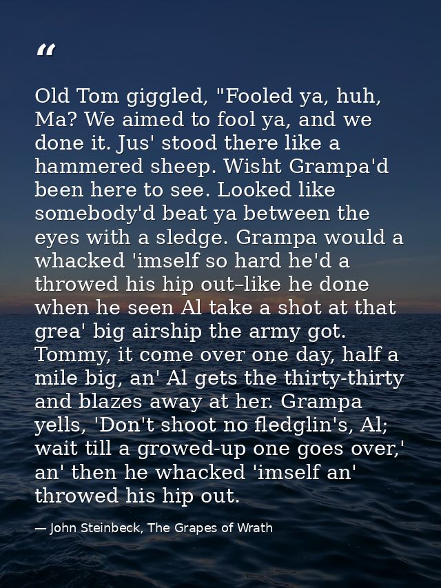 Old Tom giggled, "Fooled ya, huh, Ma? We aimed to fool ya, and we done it. Jus' stood there like a hammered sheep. Wisht — John Steinbeck, The Grapes of Wrath