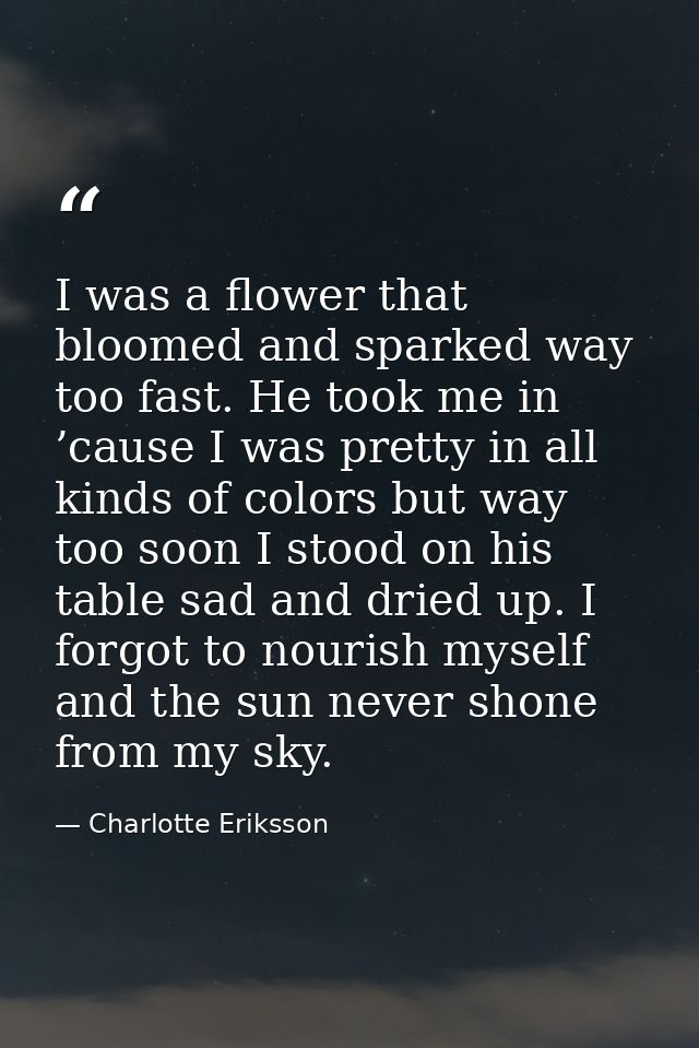 I was a flower that bloomed and sparked way too fast. He took me in ’cause I was pretty in all kinds of colors but way t — Charlotte Eriksson
