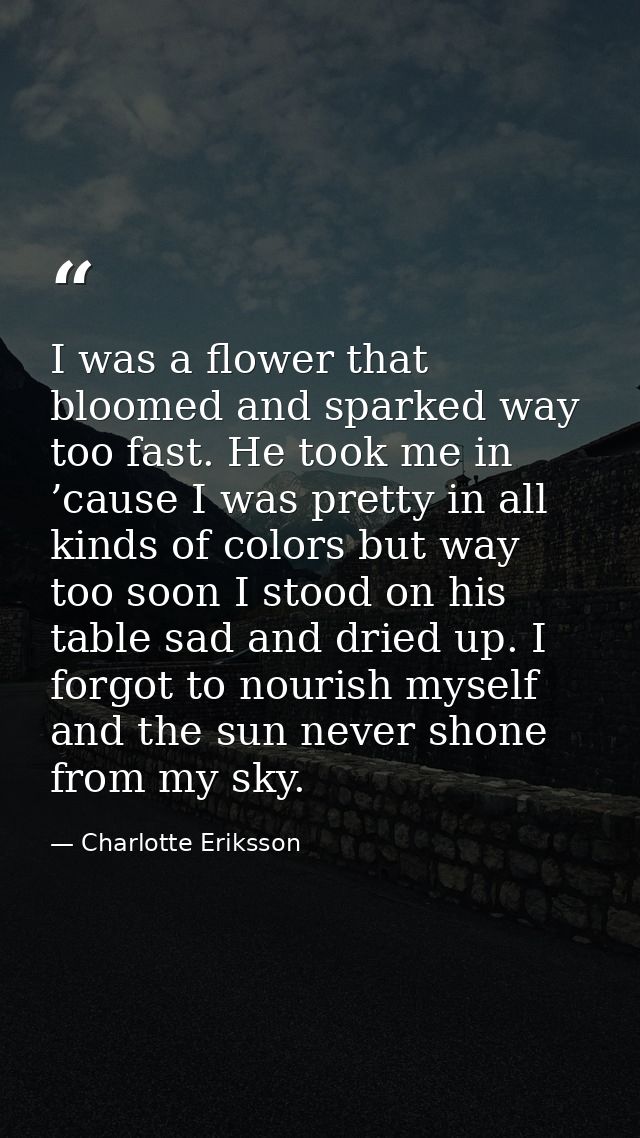 I was a flower that bloomed and sparked way too fast. He took me in ’cause I was pretty in all kinds of colors but way t — Charlotte Eriksson