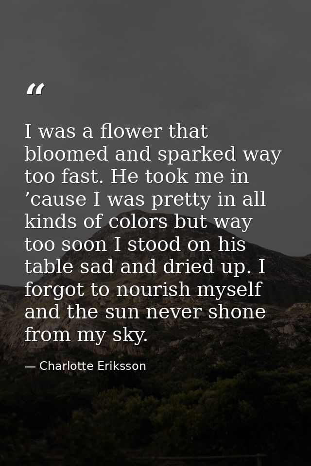 I was a flower that bloomed and sparked way too fast. He took me in ’cause I was pretty in all kinds of colors but way t — Charlotte Eriksson