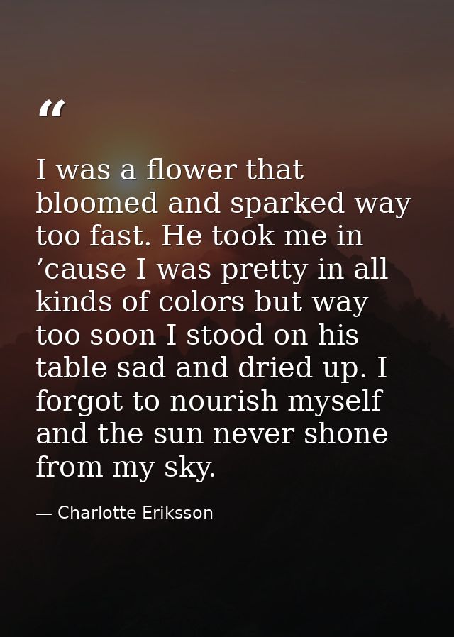 I was a flower that bloomed and sparked way too fast. He took me in ’cause I was pretty in all kinds of colors but way t — Charlotte Eriksson