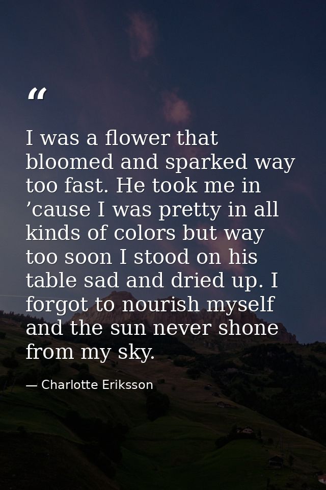 I was a flower that bloomed and sparked way too fast. He took me in ’cause I was pretty in all kinds of colors but way t — Charlotte Eriksson