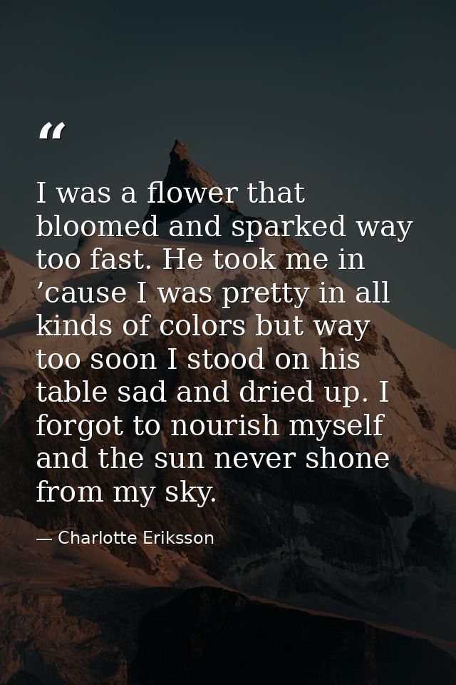 I was a flower that bloomed and sparked way too fast. He took me in ’cause I was pretty in all kinds of colors but way t — Charlotte Eriksson