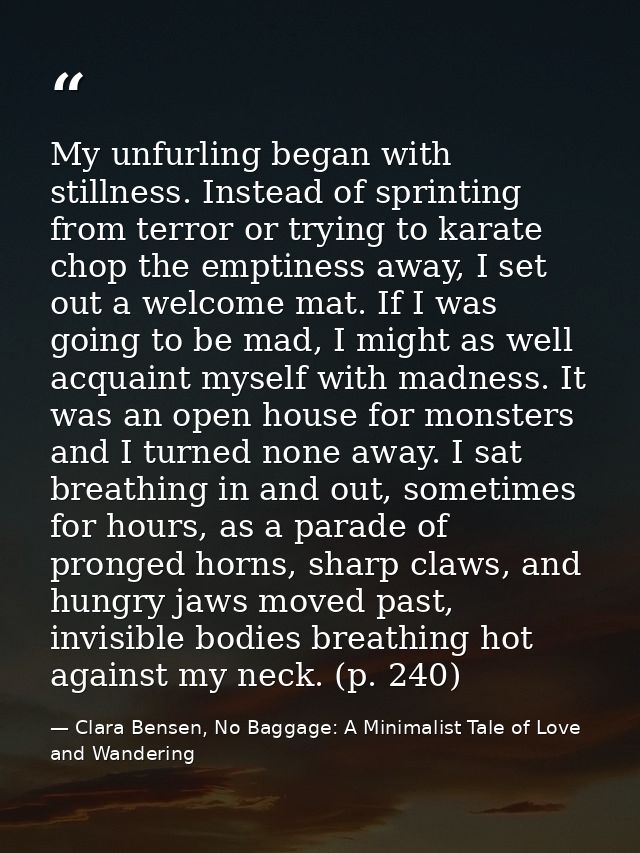 My unfurling began with stillness. Instead of sprinting from terror or trying to karate chop the emptiness away, I set o — Clara Bensen, No Baggage: A Minimalist Tale of Love and Wandering