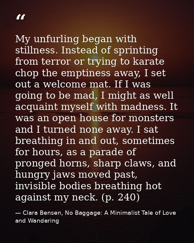 My unfurling began with stillness. Instead of sprinting from terror or trying to karate chop the emptiness away, I set o — Clara Bensen, No Baggage: A Minimalist Tale of Love and Wandering