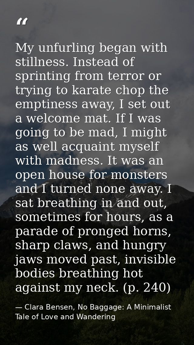 My unfurling began with stillness. Instead of sprinting from terror or trying to karate chop the emptiness away, I set o — Clara Bensen, No Baggage: A Minimalist Tale of Love and Wandering