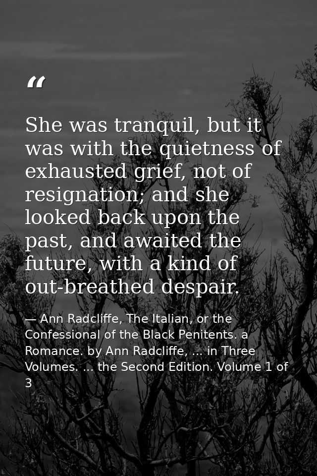 She was tranquil, but it was with the quietness of exhausted grief, not of resignation; and she looked back upon the pas — Ann Radcliffe, The Italian, or the Confessional of the Black Penitents. a Romance. by Ann Radcliffe, ... in Three Volumes. ... the Second Edition. Volume 1 of 3