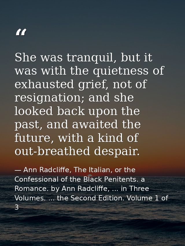 She was tranquil, but it was with the quietness of exhausted grief, not of resignation; and she looked back upon the pas — Ann Radcliffe, The Italian, or the Confessional of the Black Penitents. a Romance. by Ann Radcliffe, ... in Three Volumes. ... the Second Edition. Volume 1 of 3