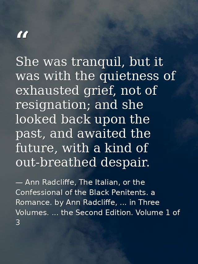 She was tranquil, but it was with the quietness of exhausted grief, not of resignation; and she looked back upon the pas — Ann Radcliffe, The Italian, or the Confessional of the Black Penitents. a Romance. by Ann Radcliffe, ... in Three Volumes. ... the Second Edition. Volume 1 of 3
