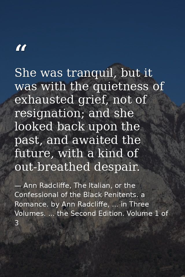 She was tranquil, but it was with the quietness of exhausted grief, not of resignation; and she looked back upon the pas — Ann Radcliffe, The Italian, or the Confessional of the Black Penitents. a Romance. by Ann Radcliffe, ... in Three Volumes. ... the Second Edition. Volume 1 of 3