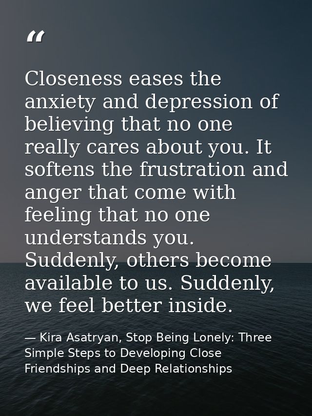 Closeness eases the anxiety and depression of believing that no one really cares about you. It softens the frustration a — Kira Asatryan, Stop Being Lonely: Three Simple Steps to Developing Close Friendships and Deep Relationships