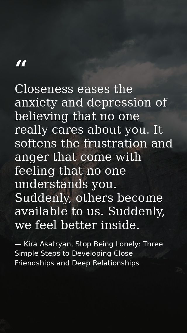 Closeness eases the anxiety and depression of believing that no one really cares about you. It softens the frustration a — Kira Asatryan, Stop Being Lonely: Three Simple Steps to Developing Close Friendships and Deep Relationships