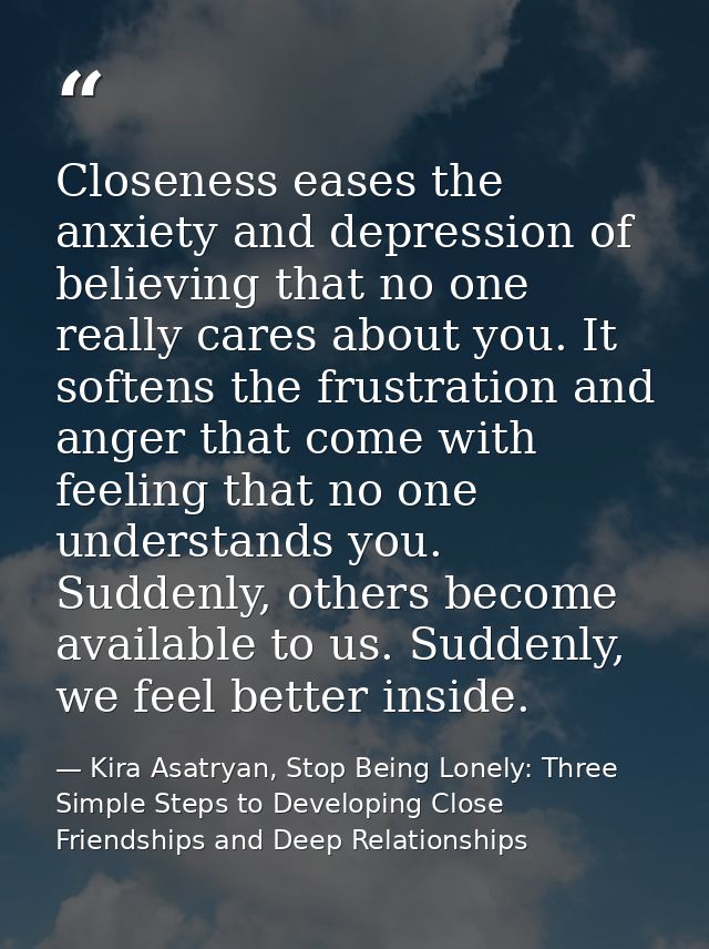 Closeness eases the anxiety and depression of believing that no one really cares about you. It softens the frustration a — Kira Asatryan, Stop Being Lonely: Three Simple Steps to Developing Close Friendships and Deep Relationships