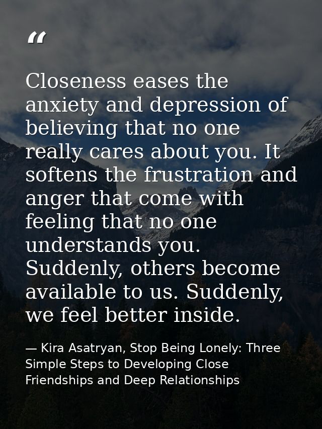 Closeness eases the anxiety and depression of believing that no one really cares about you. It softens the frustration a — Kira Asatryan, Stop Being Lonely: Three Simple Steps to Developing Close Friendships and Deep Relationships