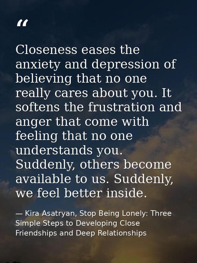 Closeness eases the anxiety and depression of believing that no one really cares about you. It softens the frustration a — Kira Asatryan, Stop Being Lonely: Three Simple Steps to Developing Close Friendships and Deep Relationships