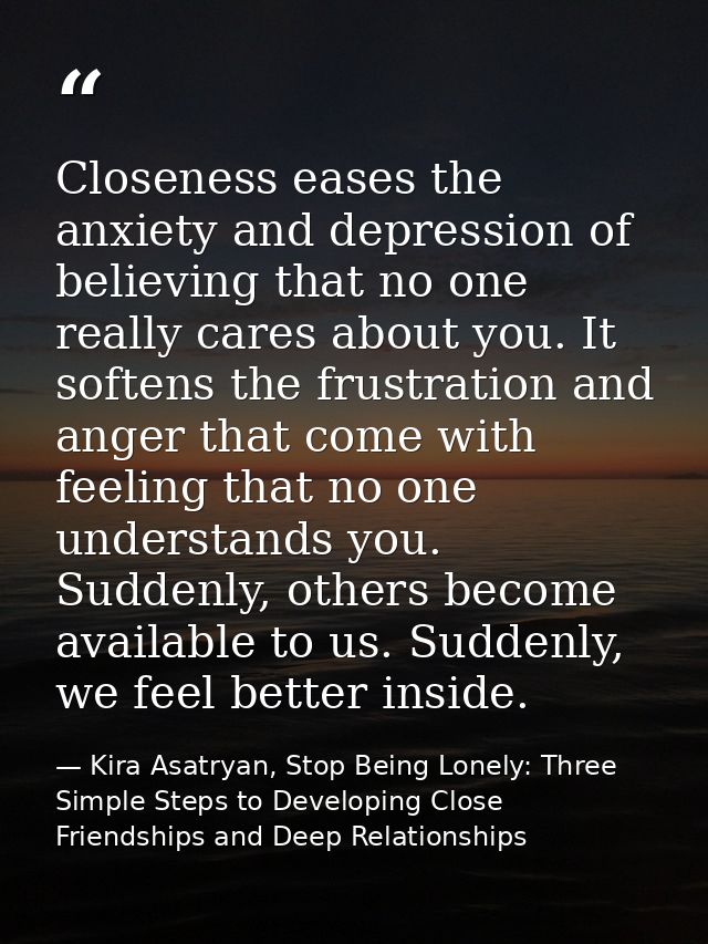 Closeness eases the anxiety and depression of believing that no one really cares about you. It softens the frustration a — Kira Asatryan, Stop Being Lonely: Three Simple Steps to Developing Close Friendships and Deep Relationships