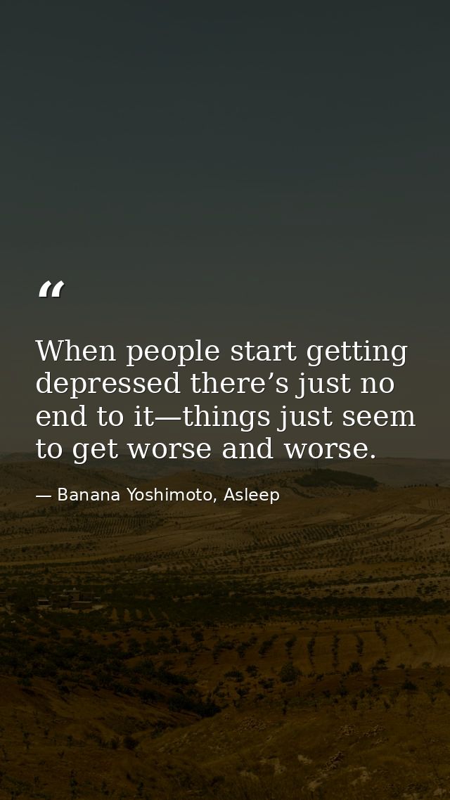 When people start getting depressed there’s just no end to it—things just seem to get worse and worse. — Banana Yoshimoto, Asleep