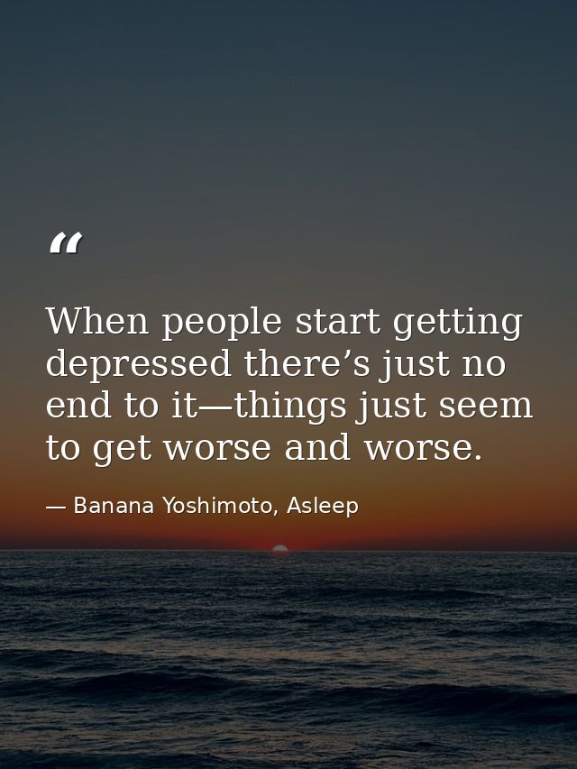 When people start getting depressed there’s just no end to it—things just seem to get worse and worse. — Banana Yoshimoto, Asleep