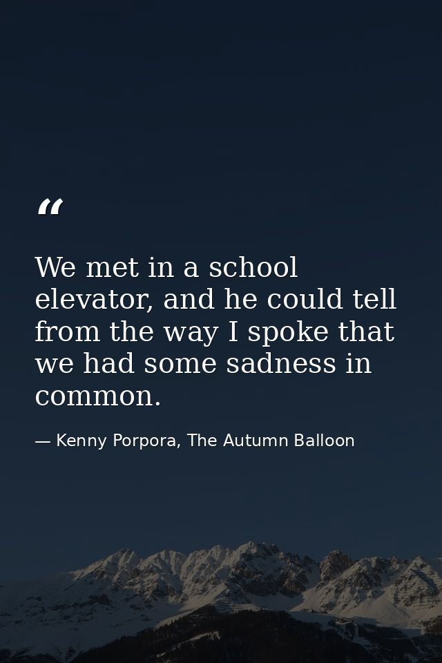 We met in a school elevator, and he could tell from the way I spoke that we had some sadness in common. — Kenny Porpora, The Autumn Balloon