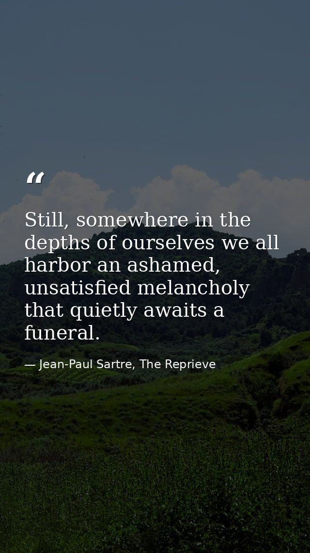 Still, somewhere in the depths of ourselves we all harbor an ashamed, unsatisfied melancholy that quietly awaits a funer — Jean-Paul Sartre, The Reprieve