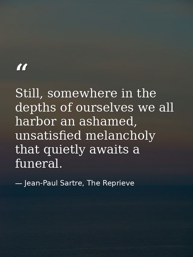 Still, somewhere in the depths of ourselves we all harbor an ashamed, unsatisfied melancholy that quietly awaits a funer — Jean-Paul Sartre, The Reprieve