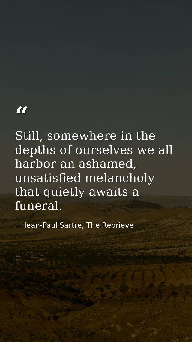 Still, somewhere in the depths of ourselves we all harbor an ashamed, unsatisfied melancholy that quietly awaits a funer — Jean-Paul Sartre, The Reprieve