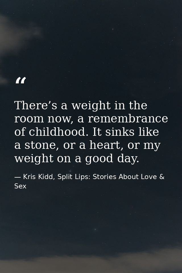 There’s a weight in the room now, a remembrance of childhood. It sinks like a stone, or a heart, or my weight on a good  — Kris Kidd, Split Lips: Stories About Love & Sex
