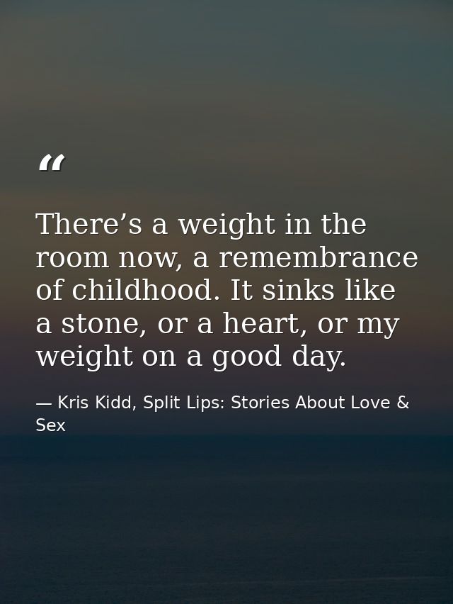 There’s a weight in the room now, a remembrance of childhood. It sinks like a stone, or a heart, or my weight on a good  — Kris Kidd, Split Lips: Stories About Love & Sex