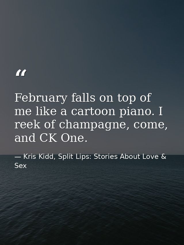 February falls on top of me like a cartoon piano. I reek of champagne, come, and CK One. — Kris Kidd, Split Lips: Stories About Love & Sex