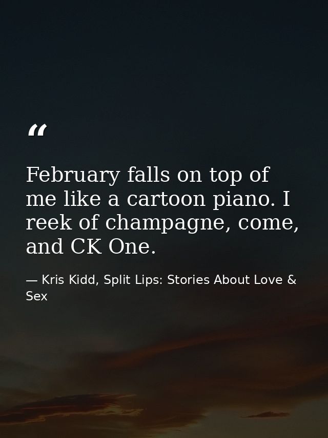 February falls on top of me like a cartoon piano. I reek of champagne, come, and CK One. — Kris Kidd, Split Lips: Stories About Love & Sex