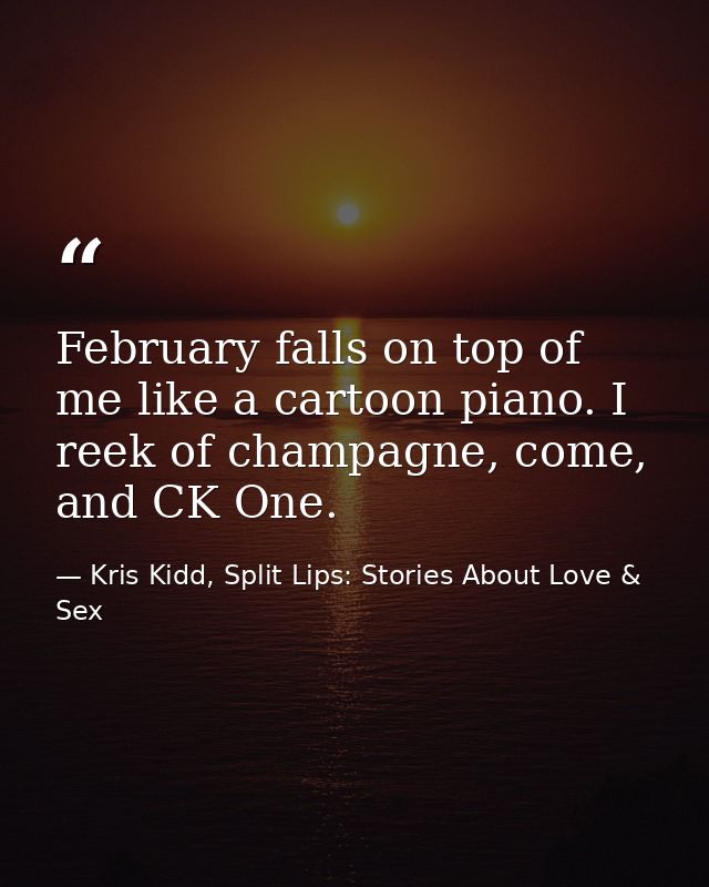 February falls on top of me like a cartoon piano. I reek of champagne, come, and CK One. — Kris Kidd, Split Lips: Stories About Love & Sex