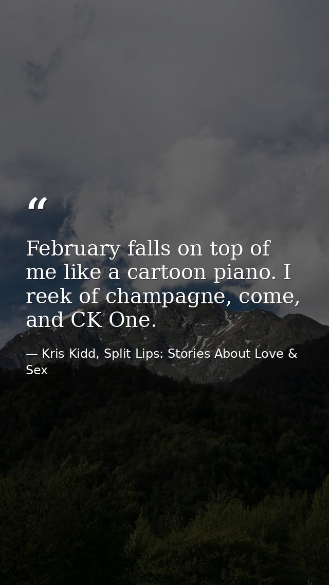 February falls on top of me like a cartoon piano. I reek of champagne, come, and CK One. — Kris Kidd, Split Lips: Stories About Love & Sex