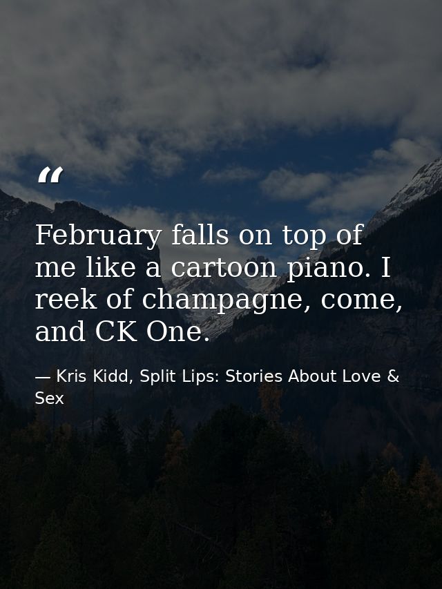 February falls on top of me like a cartoon piano. I reek of champagne, come, and CK One. — Kris Kidd, Split Lips: Stories About Love & Sex
