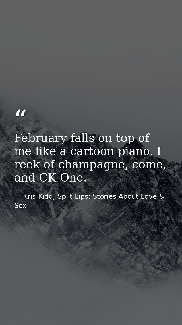 February falls on top of me like a cartoon piano. I reek of champagne, come, and CK One. — Kris Kidd, Split Lips: Stories About Love & Sex