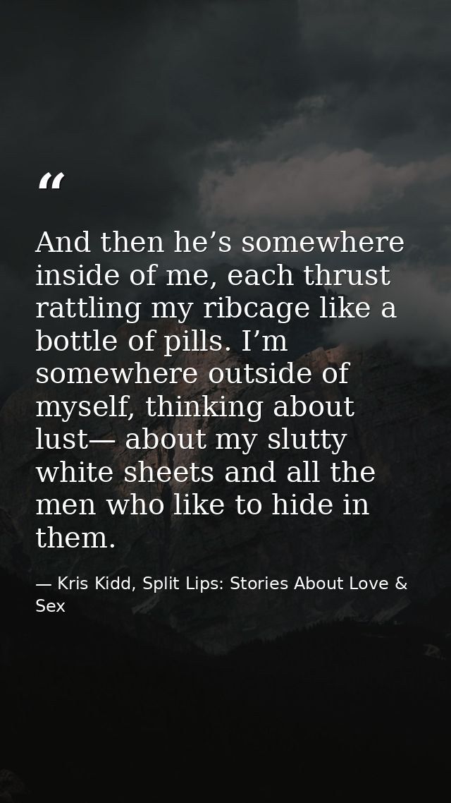 And then he’s somewhere inside of me, each thrust rattling my ribcage like a bottle of pills. I’m somewhere outside of m — Kris Kidd, Split Lips: Stories About Love & Sex