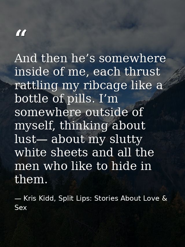 And then he’s somewhere inside of me, each thrust rattling my ribcage like a bottle of pills. I’m somewhere outside of m — Kris Kidd, Split Lips: Stories About Love & Sex