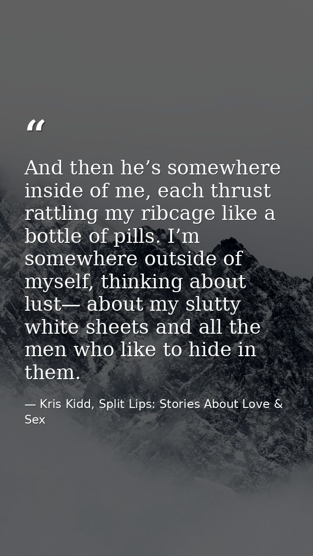 And then he’s somewhere inside of me, each thrust rattling my ribcage like a bottle of pills. I’m somewhere outside of m — Kris Kidd, Split Lips: Stories About Love & Sex
