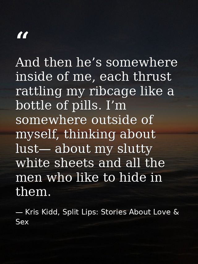 And then he’s somewhere inside of me, each thrust rattling my ribcage like a bottle of pills. I’m somewhere outside of m — Kris Kidd, Split Lips: Stories About Love & Sex