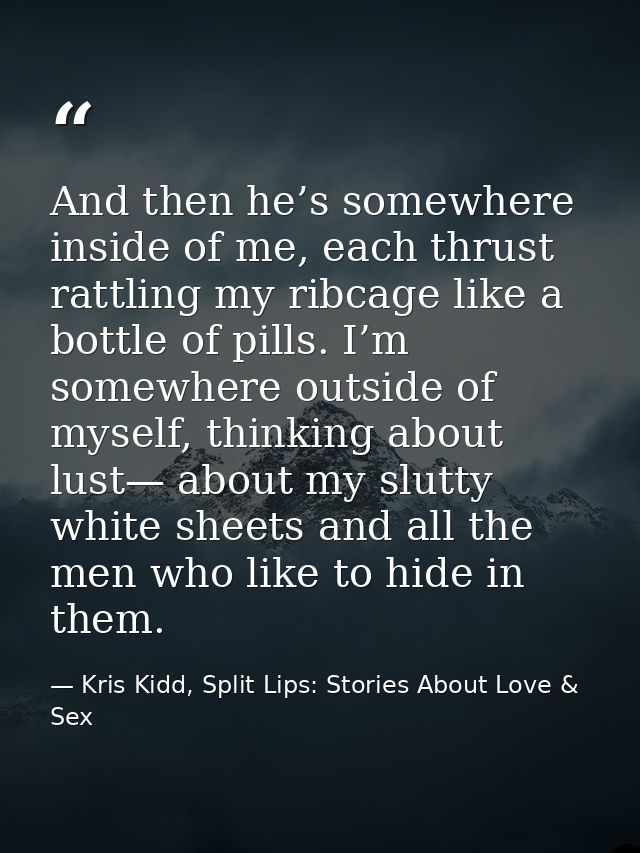 And then he’s somewhere inside of me, each thrust rattling my ribcage like a bottle of pills. I’m somewhere outside of m — Kris Kidd, Split Lips: Stories About Love & Sex
