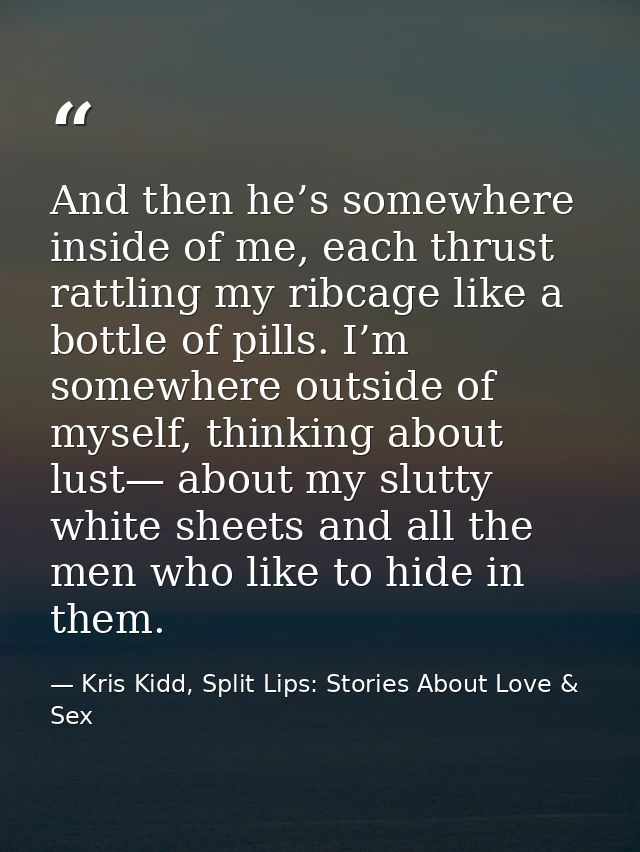 And then he’s somewhere inside of me, each thrust rattling my ribcage like a bottle of pills. I’m somewhere outside of m — Kris Kidd, Split Lips: Stories About Love & Sex