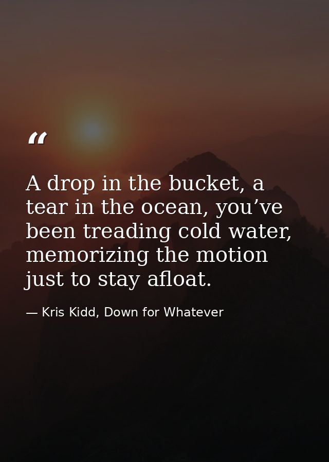 A drop in the bucket, a tear in the ocean, you’ve been treading cold water, memorizing the motion just to stay afloat. — Kris Kidd, Down for Whatever