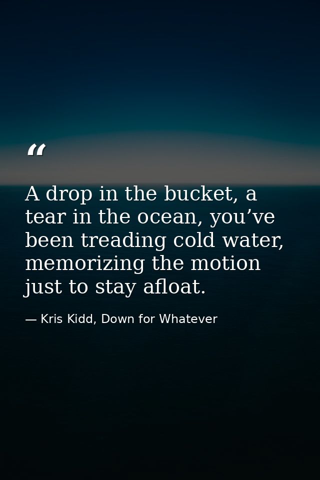 A drop in the bucket, a tear in the ocean, you’ve been treading cold water, memorizing the motion just to stay afloat. — Kris Kidd, Down for Whatever