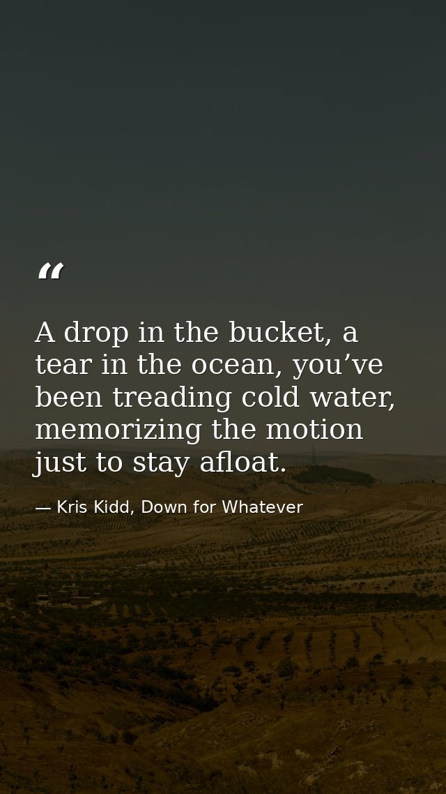 A drop in the bucket, a tear in the ocean, you’ve been treading cold water, memorizing the motion just to stay afloat. — Kris Kidd, Down for Whatever