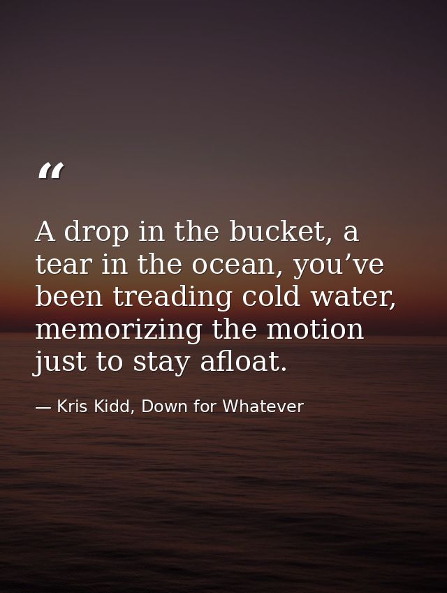 A drop in the bucket, a tear in the ocean, you’ve been treading cold water, memorizing the motion just to stay afloat. — Kris Kidd, Down for Whatever