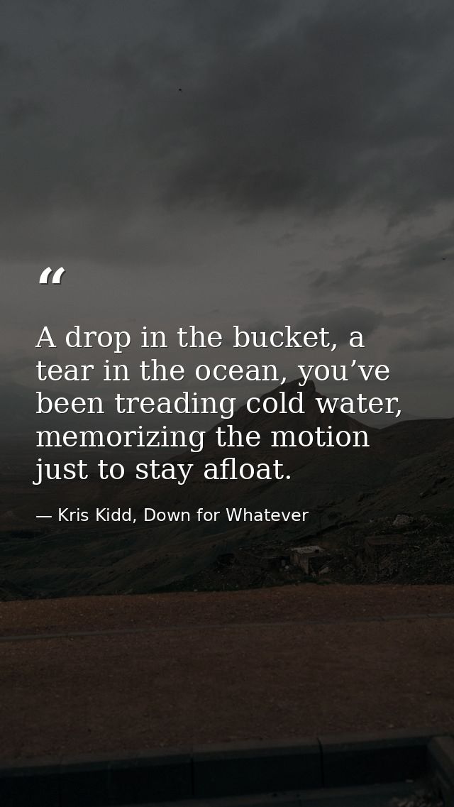 A drop in the bucket, a tear in the ocean, you’ve been treading cold water, memorizing the motion just to stay afloat. — Kris Kidd, Down for Whatever