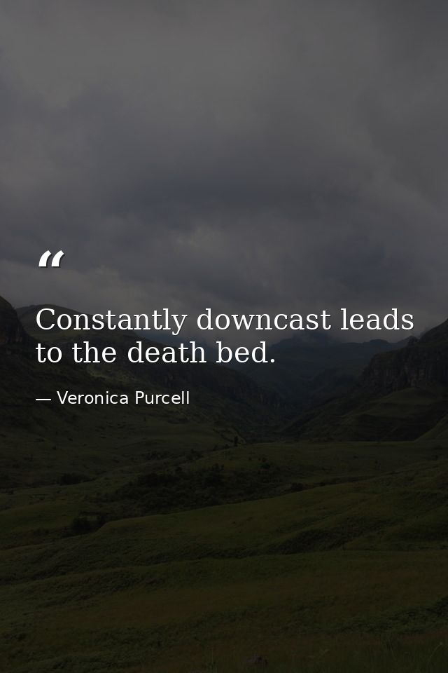 Constantly downcast leads to the death bed. — Veronica Purcell
